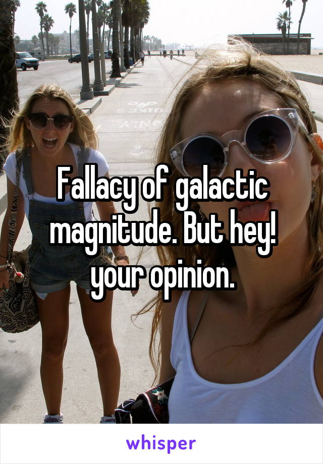 Fallacy of galactic magnitude. But hey! your opinion.