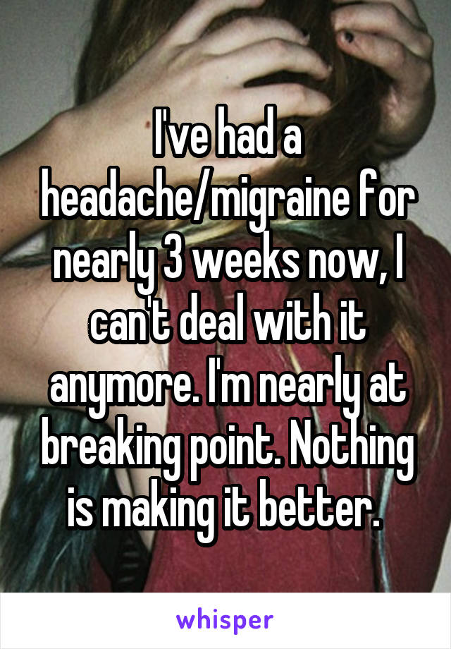 I've had a headache/migraine for nearly 3 weeks now, I can't deal with it anymore. I'm nearly at breaking point. Nothing is making it better. 