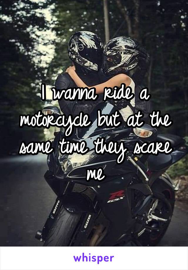 I wanna ride a motorcycle but at the same time they scare me