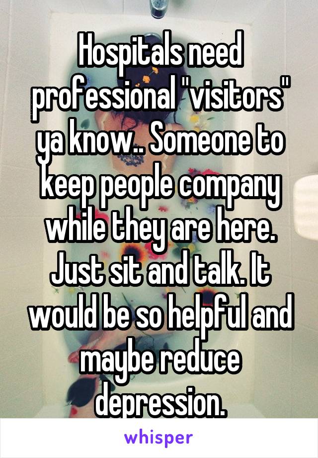 Hospitals need professional "visitors" ya know.. Someone to keep people company while they are here. Just sit and talk. It would be so helpful and maybe reduce depression.