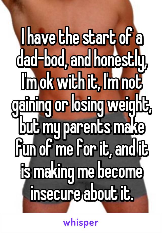 I have the start of a dad-bod, and honestly, I'm ok with it, I'm not gaining or losing weight, but my parents make fun of me for it, and it is making me become insecure about it.