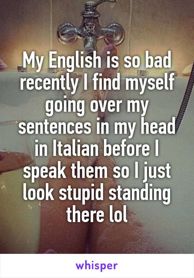 My English is so bad recently I find myself going over my sentences in my head in Italian before I speak them so I just look stupid standing there lol