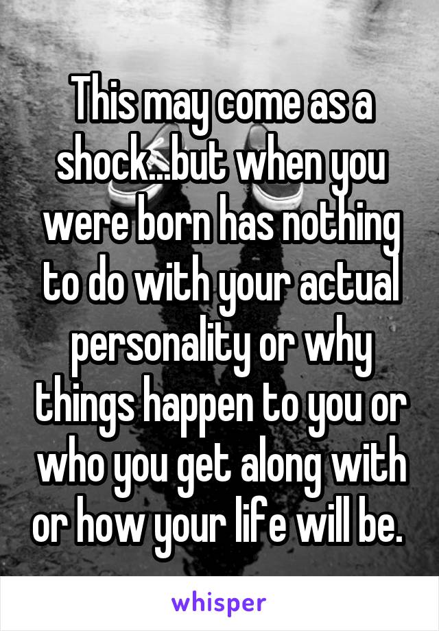 This may come as a shock...but when you were born has nothing to do with your actual personality or why things happen to you or who you get along with or how your life will be. 