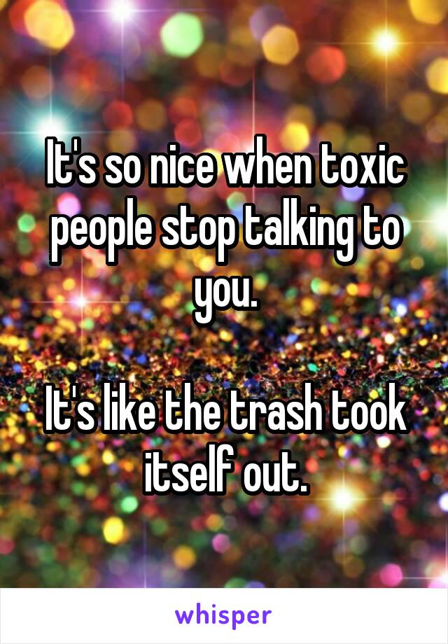 It's so nice when toxic people stop talking to you.

It's like the trash took itself out.