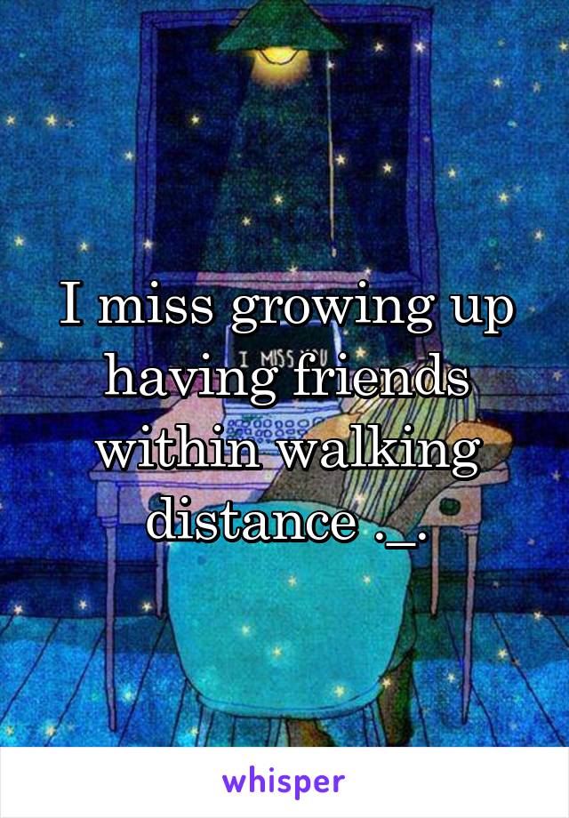 I miss growing up having friends within walking distance ._.