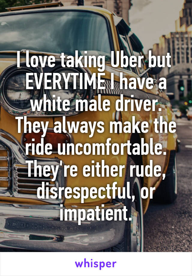 I love taking Uber but  EVERYTIME I have a white male driver. They always make the ride uncomfortable. They're either rude, disrespectful, or impatient.