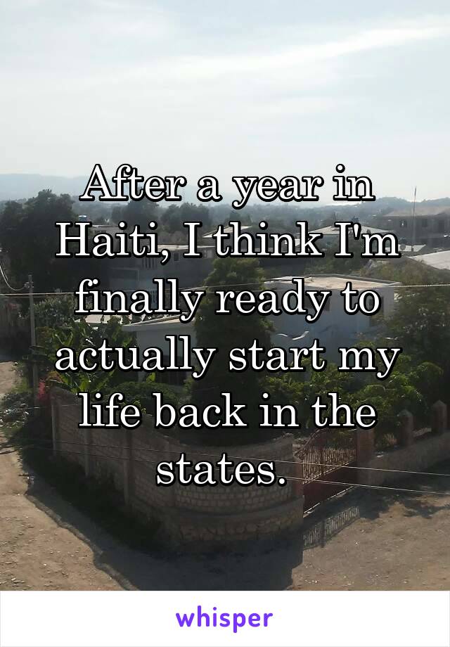 After a year in Haiti, I think I'm finally ready to actually start my life back in the states. 