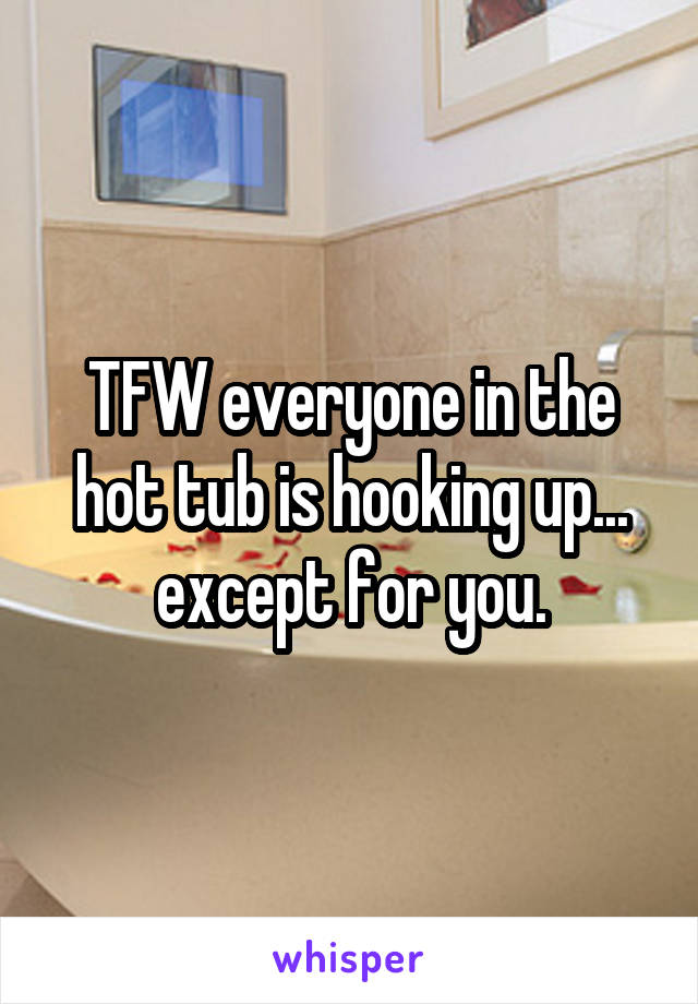 TFW everyone in the hot tub is hooking up... except for you.