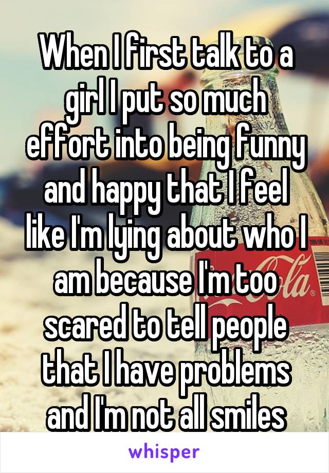 When I first talk to a girl I put so much effort into being funny and happy that I feel like I'm lying about who I am because I'm too scared to tell people that I have problems and I'm not all smiles