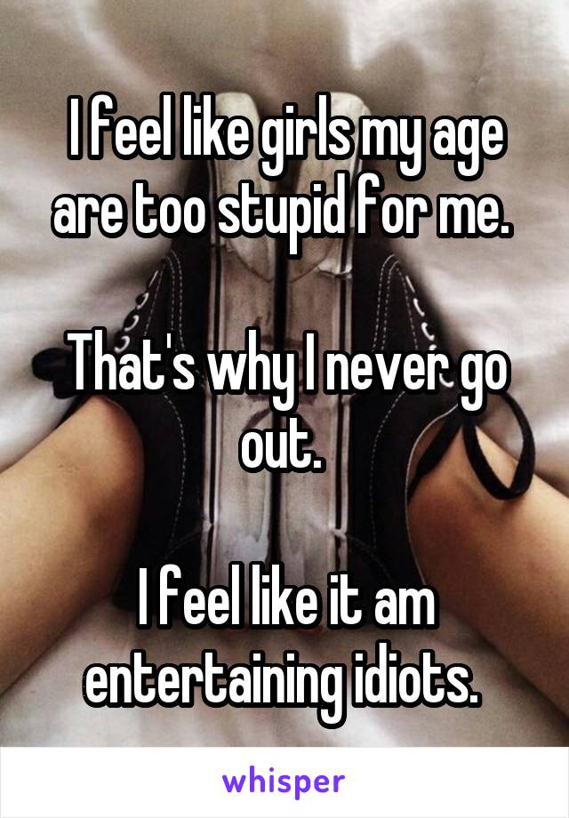 I feel like girls my age are too stupid for me. 

That's why I never go out. 

I feel like it am entertaining idiots. 