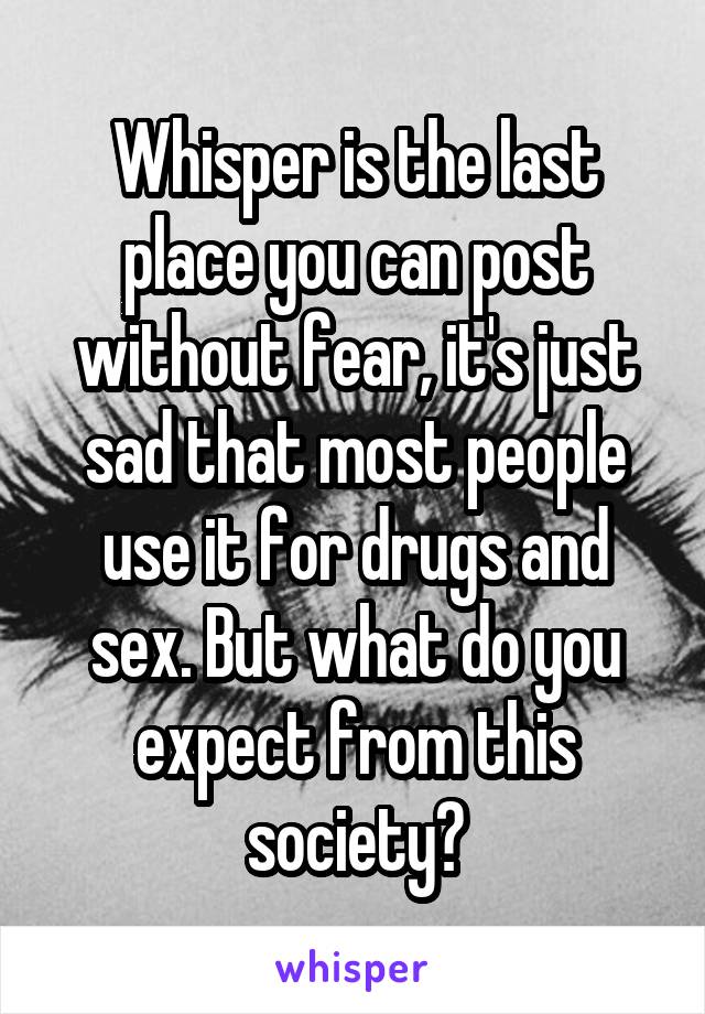 Whisper is the last place you can post without fear, it's just sad that most people use it for drugs and sex. But what do you expect from this society?