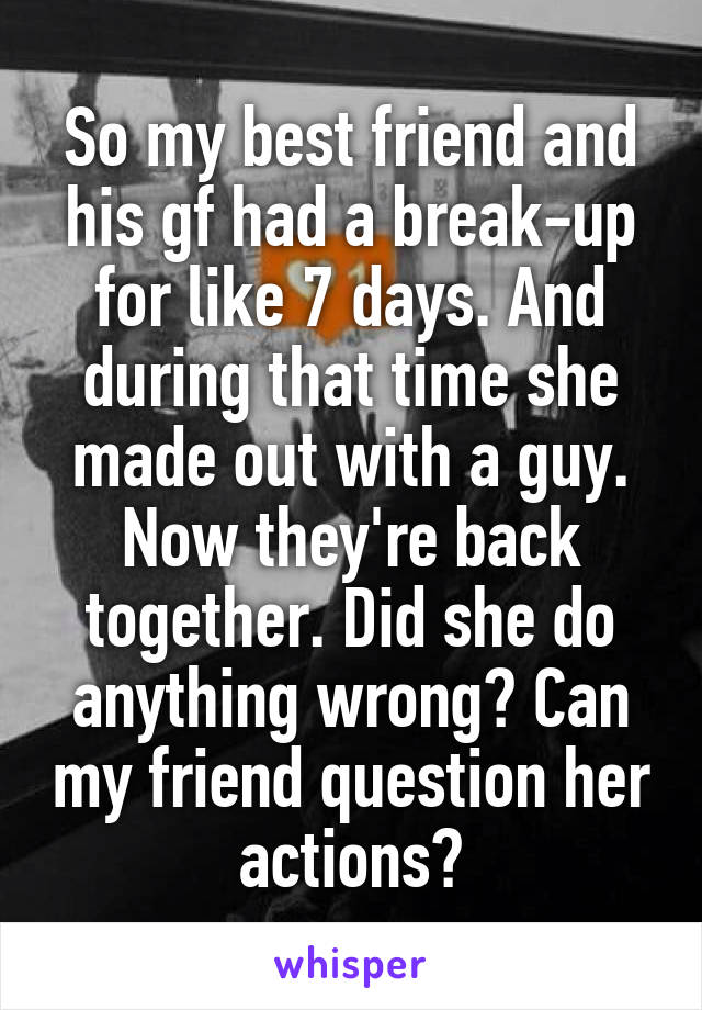 So my best friend and his gf had a break-up for like 7 days. And during that time she made out with a guy. Now they're back together. Did she do anything wrong? Can my friend question her actions?