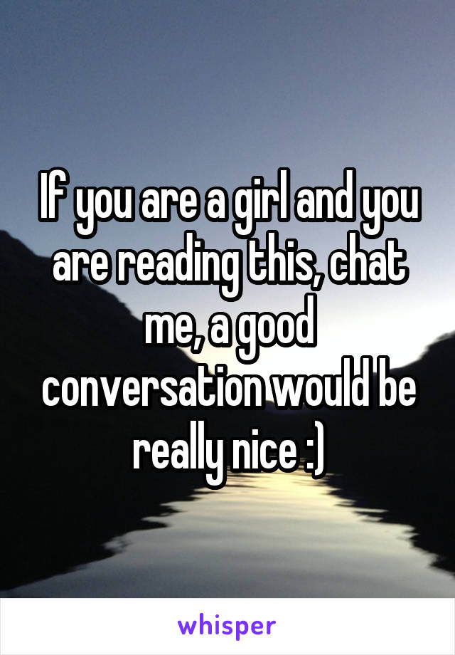 If you are a girl and you are reading this, chat me, a good conversation would be really nice :)