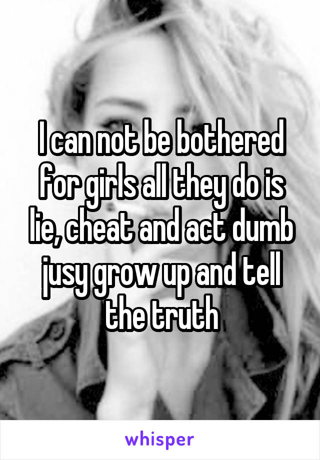 I can not be bothered for girls all they do is lie, cheat and act dumb jusy grow up and tell the truth