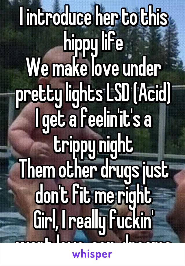 I introduce her to this hippy life
We make love under pretty lights LSD (Acid)
I get a feelin'it's a trippy night
Them other drugs just don't fit me right
Girl, I really fuckin' want love, sex, dreams