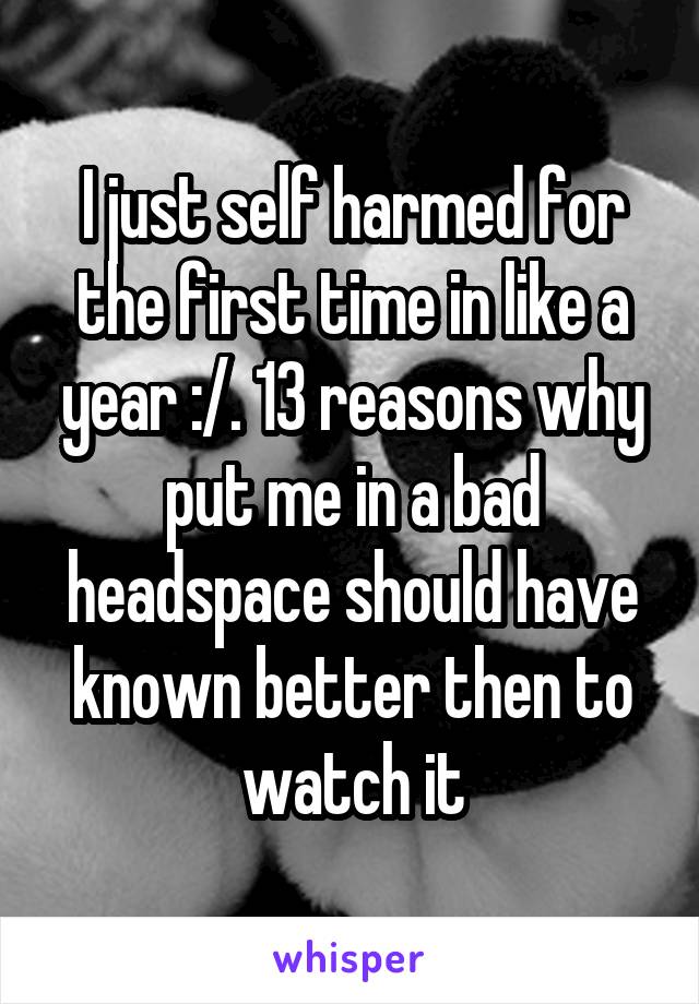 I just self harmed for the first time in like a year :/. 13 reasons why put me in a bad headspace should have known better then to watch it