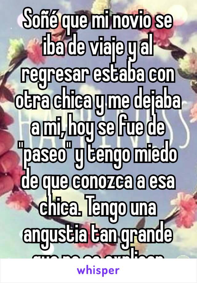 Soñé que mi novio se iba de viaje y al regresar estaba con otra chica y me dejaba a mi, hoy se fue de "paseo" y tengo miedo de que conozca a esa chica. Tengo una angustia tan grande que no se explicar