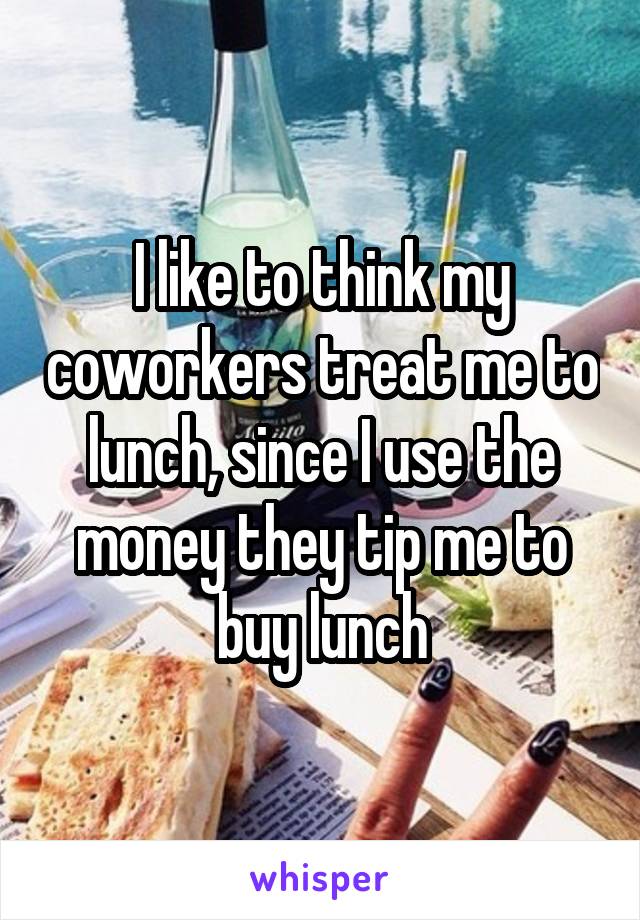 I like to think my coworkers treat me to lunch, since I use the money they tip me to buy lunch