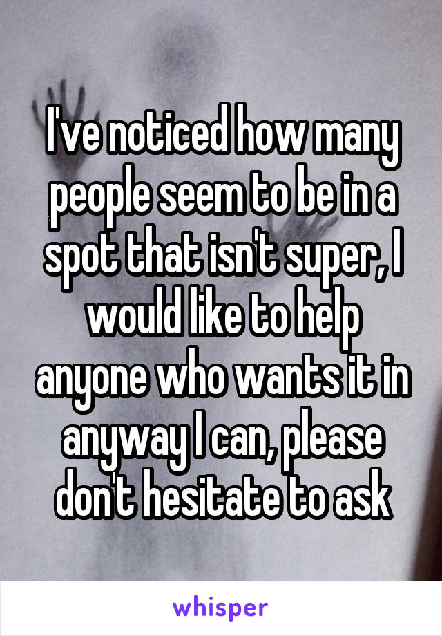 I've noticed how many people seem to be in a spot that isn't super, I would like to help anyone who wants it in anyway I can, please don't hesitate to ask