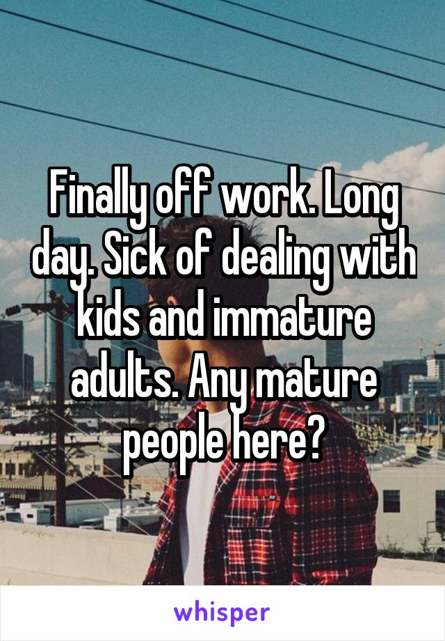 Finally off work. Long day. Sick of dealing with kids and immature adults. Any mature people here?