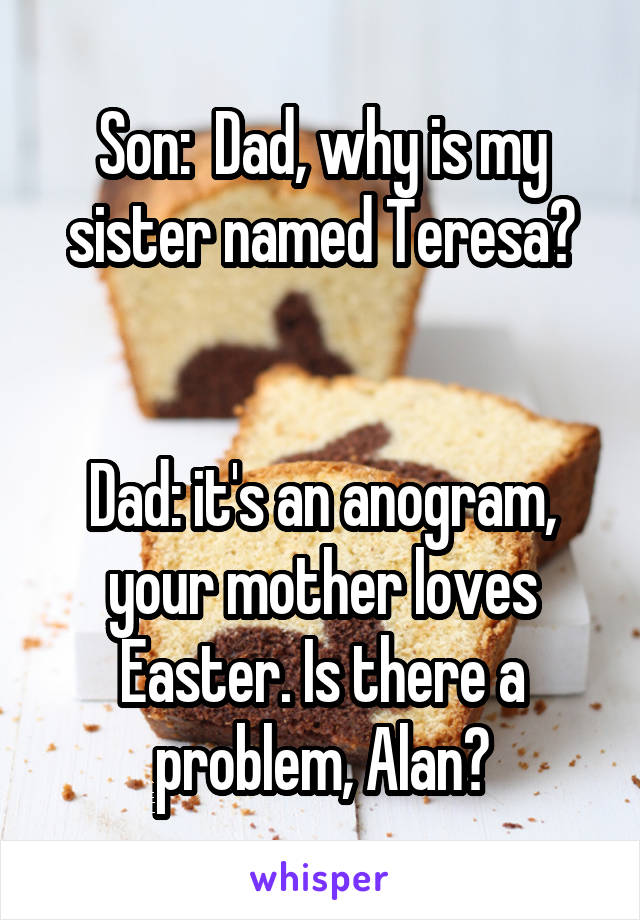 Son:  Dad, why is my sister named Teresa?


Dad: it's an anogram, your mother loves Easter. Is there a problem, Alan?