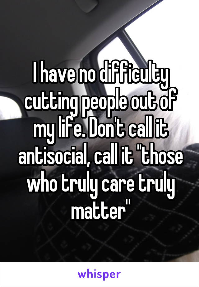 I have no difficulty cutting people out of my life. Don't call it antisocial, call it "those who truly care truly matter"