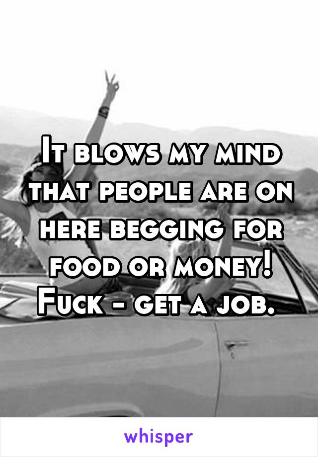 It blows my mind that people are on here begging for food or money! Fuck - get a job. 