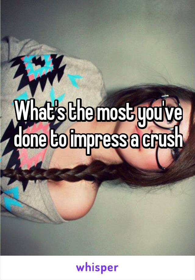 What's the most you've done to impress a crush 