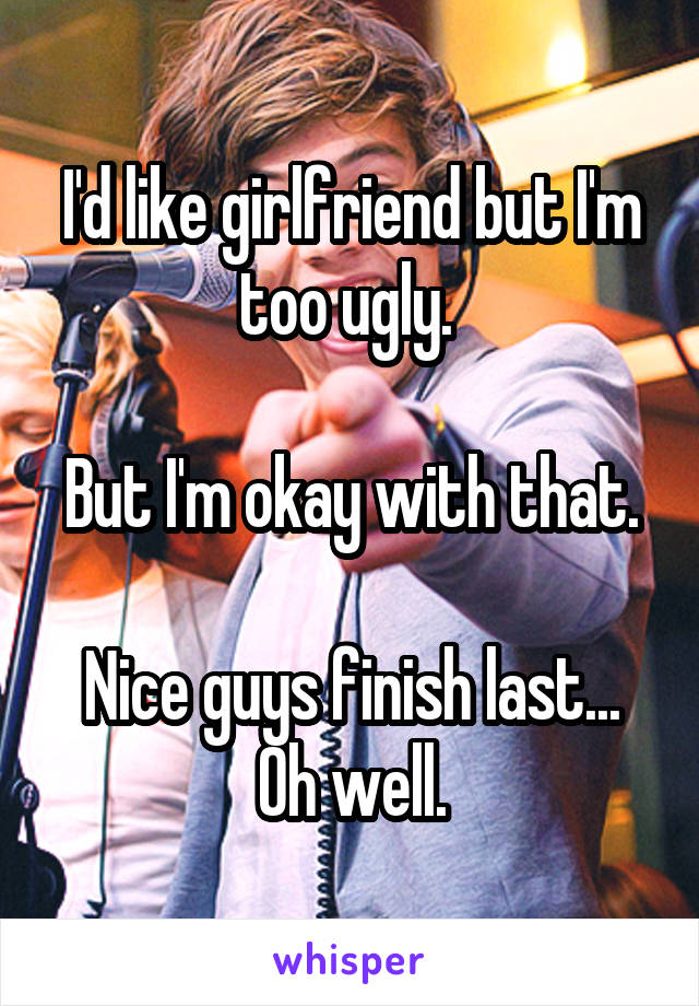 I'd like girlfriend but I'm too ugly. 

But I'm okay with that. 
Nice guys finish last... Oh well.