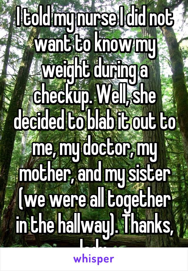 I told my nurse I did not want to know my weight during a checkup. Well, she decided to blab it out to me, my doctor, my mother, and my sister (we were all together in the hallway). Thanks, lady.