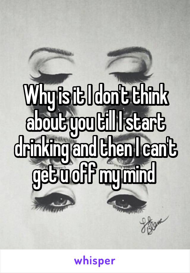 Why is it I don't think about you till I start drinking and then I can't get u off my mind 