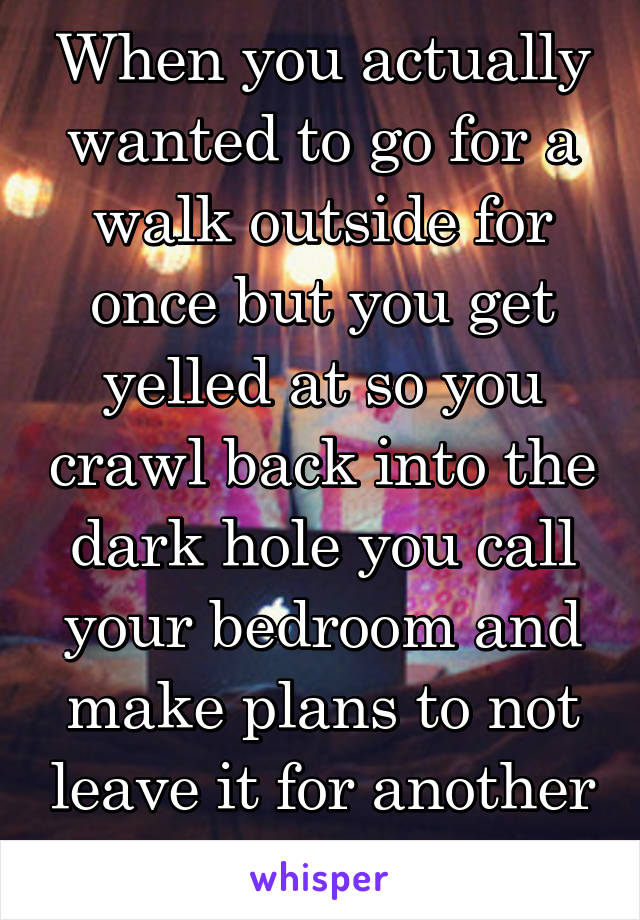 When you actually wanted to go for a walk outside for once but you get yelled at so you crawl back into the dark hole you call your bedroom and make plans to not leave it for another 12 hours