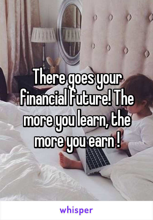 There goes your financial future! The more you learn, the more you earn !