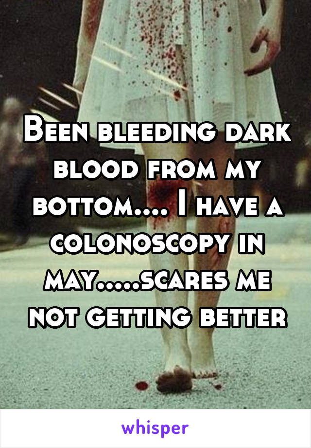 Been bleeding dark blood from my bottom.... I have a colonoscopy in may.....scares me not getting better