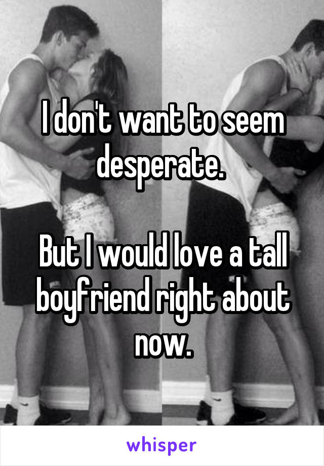 I don't want to seem desperate. 

But I would love a tall boyfriend right about now.