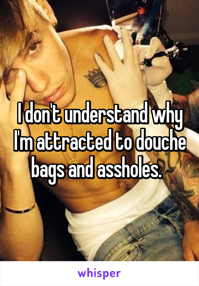 I don't understand why I'm attracted to douche bags and assholes.  