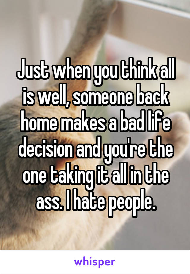 Just when you think all is well, someone back home makes a bad life decision and you're the one taking it all in the ass. I hate people.