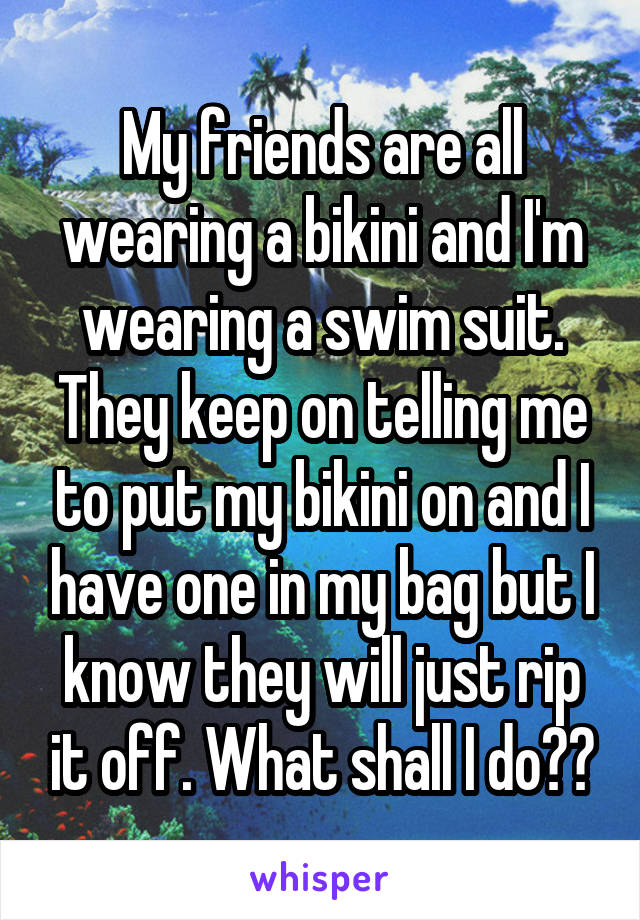 My friends are all wearing a bikini and I'm wearing a swim suit. They keep on telling me to put my bikini on and I have one in my bag but I know they will just rip it off. What shall I do??