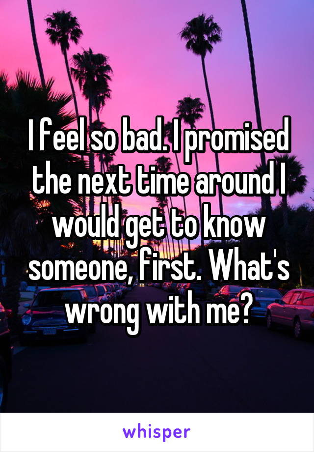 I feel so bad. I promised the next time around I would get to know someone, first. What's wrong with me?