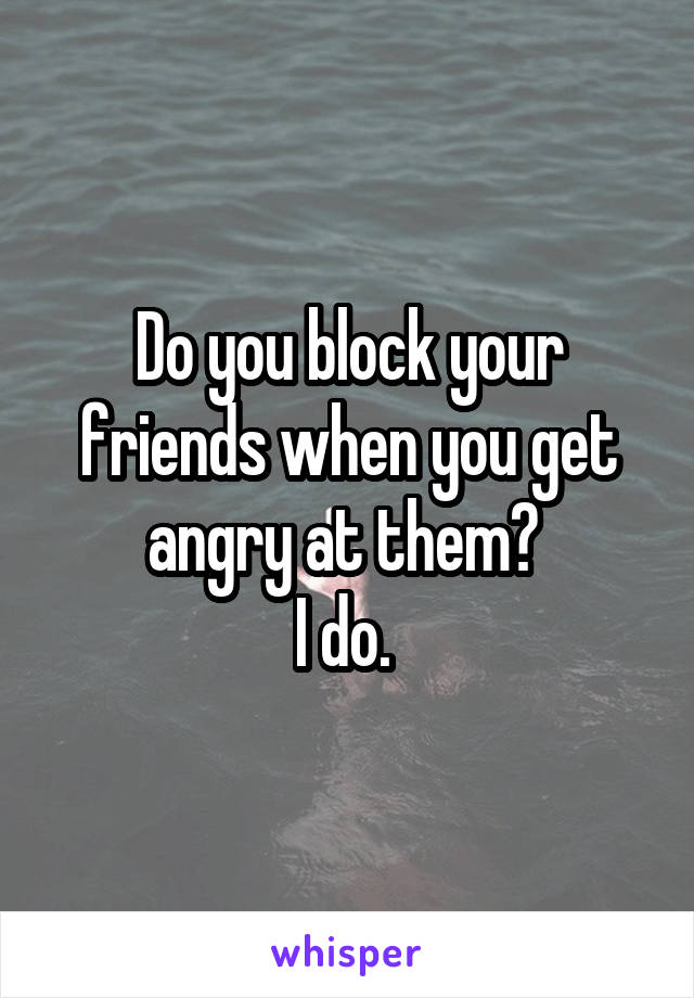 Do you block your friends when you get angry at them? 
I do. 