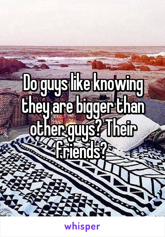 Do guys like knowing they are bigger than other guys? Their friends? 