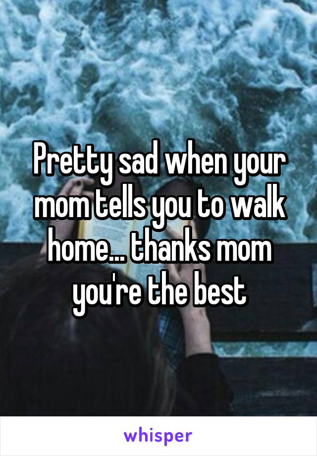 Pretty sad when your mom tells you to walk home... thanks mom you're the best