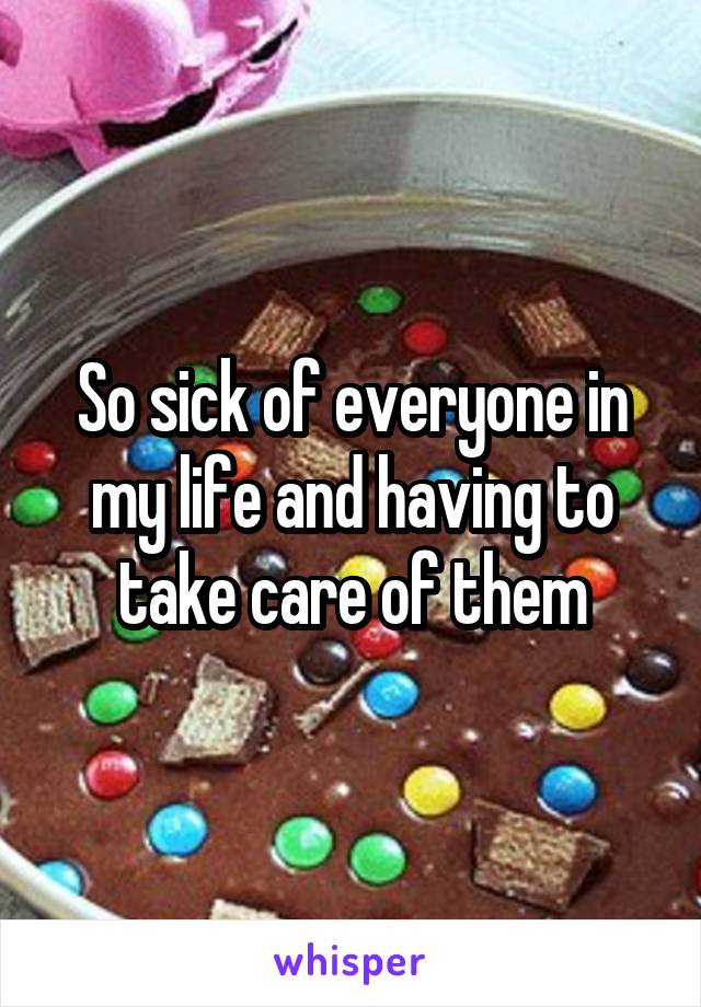 So sick of everyone in my life and having to take care of them