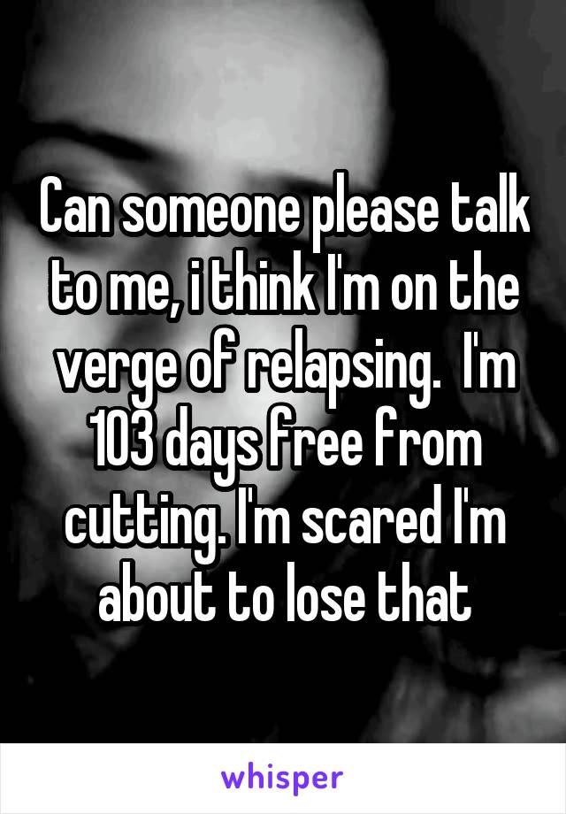 Can someone please talk to me, i think I'm on the verge of relapsing.  I'm 103 days free from cutting. I'm scared I'm about to lose that