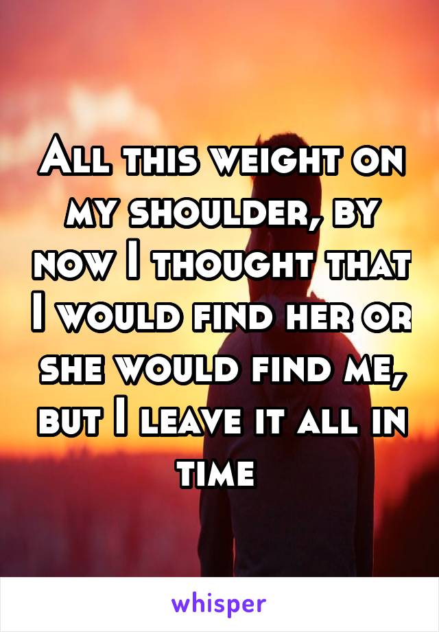 All this weight on my shoulder, by now I thought that I would find her or she would find me, but I leave it all in time 