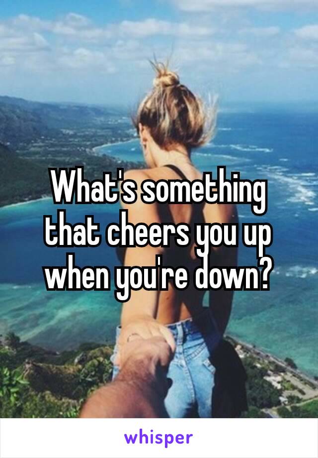 What's ​something that cheers you up when you're down?