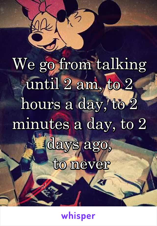 We go from talking until 2 am, to 2 hours a day, to 2 minutes a day, to 2 days ago,
 to never