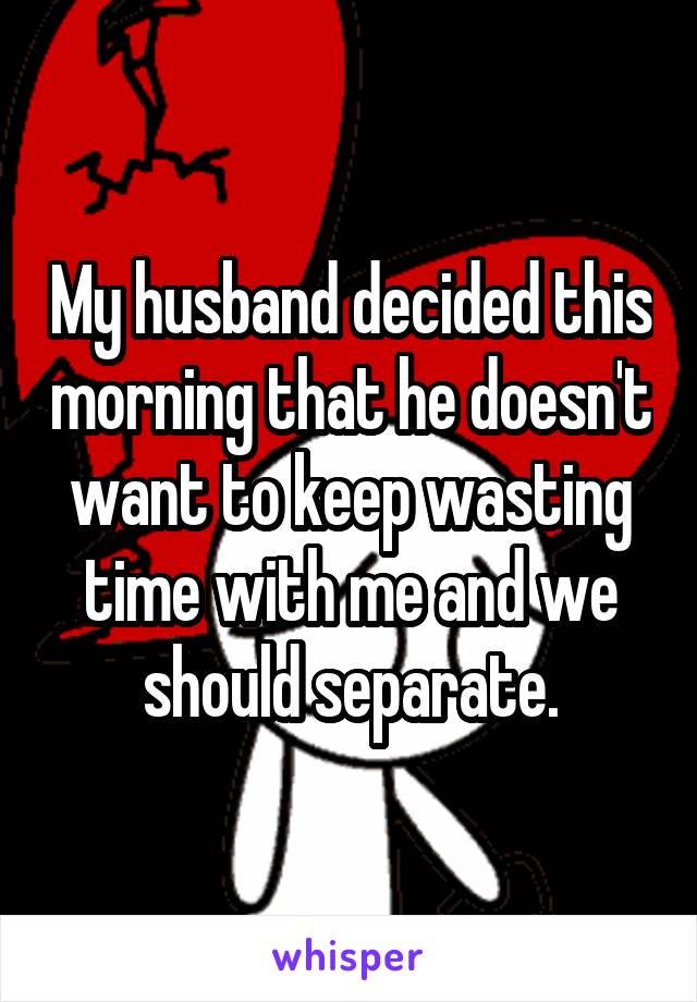 My husband decided this morning that he doesn't want to keep wasting time with me and we should separate.