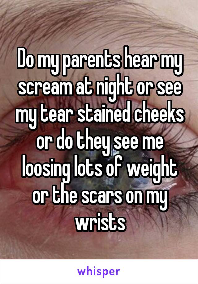 Do my parents hear my scream at night or see my tear stained cheeks or do they see me loosing lots of weight or the scars on my wrists