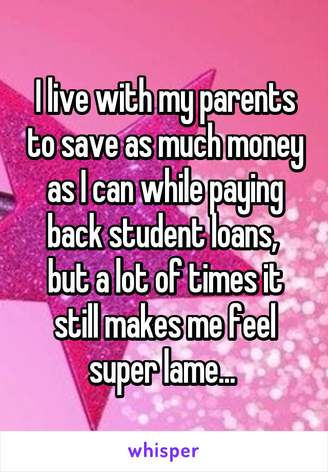 I live with my parents to save as much money as I can while paying back student loans, 
but a lot of times it still makes me feel super lame... 